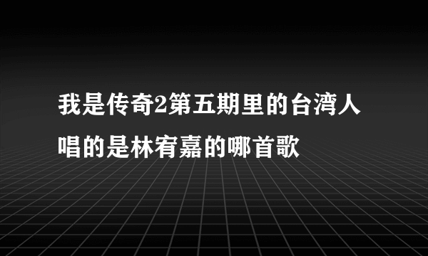 我是传奇2第五期里的台湾人唱的是林宥嘉的哪首歌