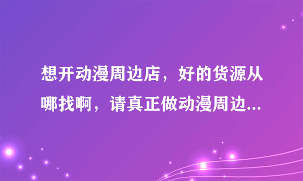 想开动漫周边店，好的货源从哪找啊，请真正做动漫周边的朋友给点宝贵的意见，加盟店不要留言，谢谢！