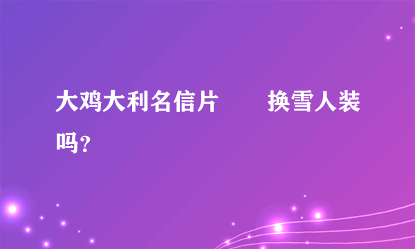 大鸡大利名信片🉑️换雪人装吗？