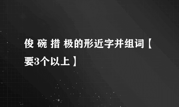 俊 碗 措 极的形近字并组词【要3个以上】