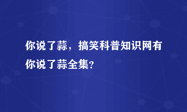 你说了蒜，搞笑科普知识网有你说了蒜全集？