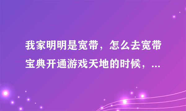 我家明明是宽带，怎么去宽带宝典开通游戏天地的时候，说我家不是北京联通宽带连接上网？