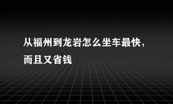 从福州到龙岩怎么坐车最快，而且又省钱