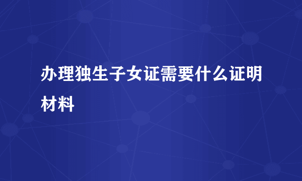 办理独生子女证需要什么证明材料