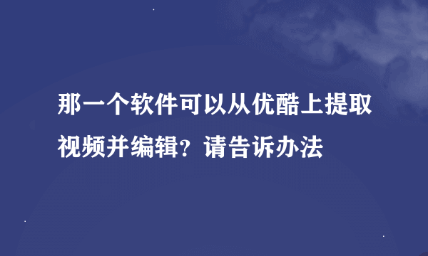 那一个软件可以从优酷上提取视频并编辑？请告诉办法