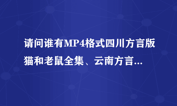 请问谁有MP4格式四川方言版猫和老鼠全集、云南方言烧包谷全集，如果有可以发给我嘛？有下载地址也行。