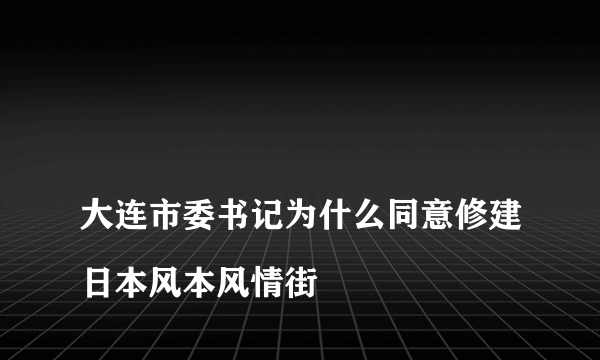 
大连市委书记为什么同意修建日本风本风情街

