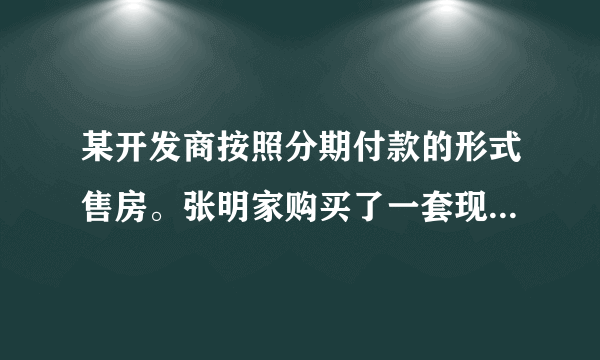 某开发商按照分期付款的形式售房。张明家购买了一套现价为12万元的新房，购房时需首付（第一年）款3万元