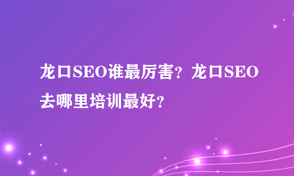 龙口SEO谁最厉害？龙口SEO去哪里培训最好？