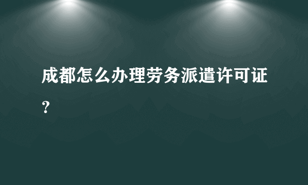 成都怎么办理劳务派遣许可证？