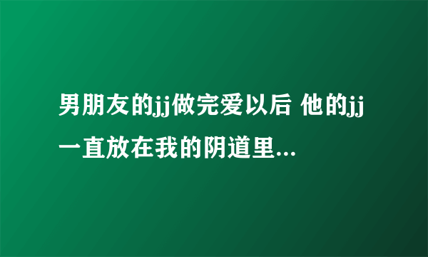 男朋友的jj做完爱以后 他的jj一直放在我的阴道里 会不会怀孕啊