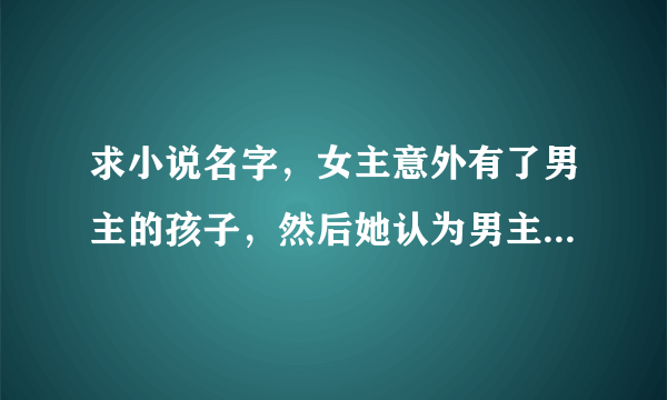 求小说名字，女主意外有了男主的孩子，然后她认为男主是无业游民，自己掏钱让男主养孩子