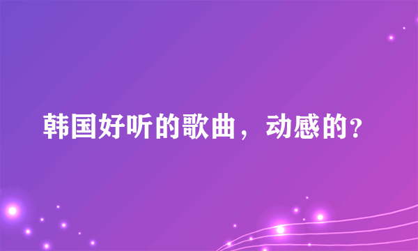 韩国好听的歌曲，动感的？