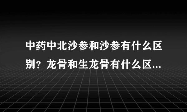 中药中北沙参和沙参有什么区别？龙骨和生龙骨有什么区别？山茱萸还有别的名字吗？