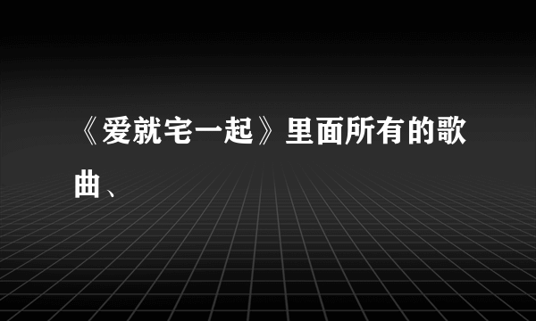 《爱就宅一起》里面所有的歌曲、