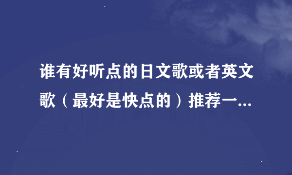 谁有好听点的日文歌或者英文歌（最好是快点的）推荐一下谢谢~~