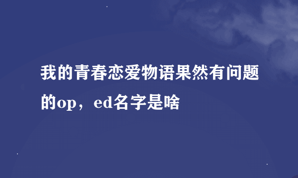 我的青春恋爱物语果然有问题的op，ed名字是啥