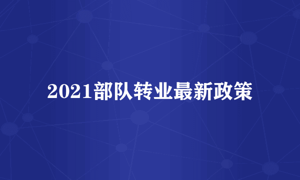 2021部队转业最新政策