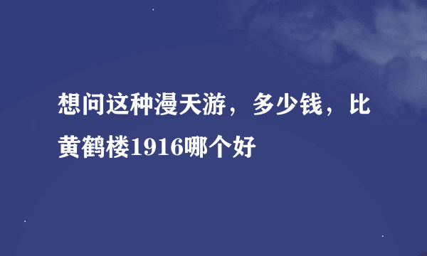 想问这种漫天游，多少钱，比黄鹤楼1916哪个好