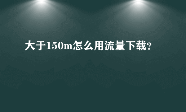 大于150m怎么用流量下载？