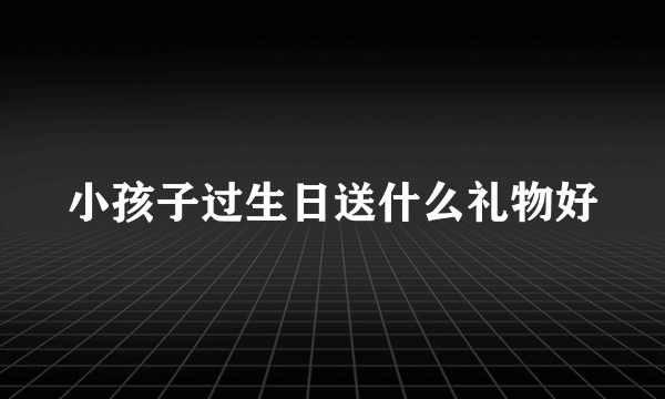 小孩子过生日送什么礼物好