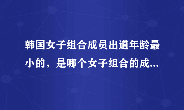 韩国女子组合成员出道年龄最小的，是哪个女子组合的成员。组合姓名，个人姓名。