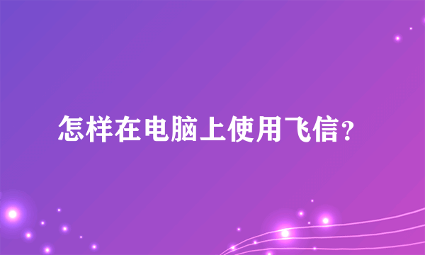 怎样在电脑上使用飞信？