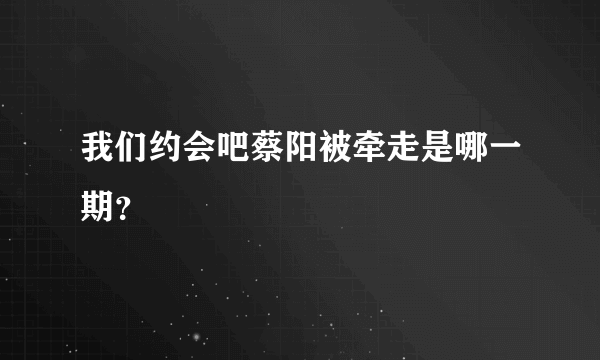 我们约会吧蔡阳被牵走是哪一期？