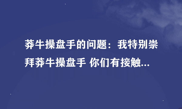 莽牛操盘手的问题：我特别崇拜莽牛操盘手 你们有接触过他的吗？