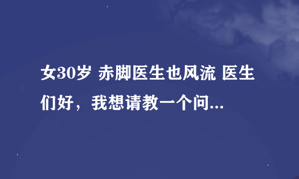 女30岁 赤脚医生也风流 医生们好，我想请教一个问题，盼答复，谢