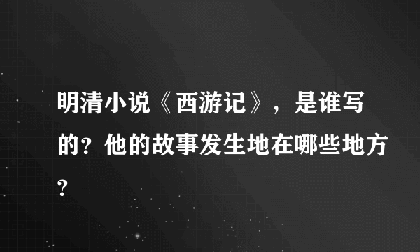 明清小说《西游记》，是谁写的？他的故事发生地在哪些地方？