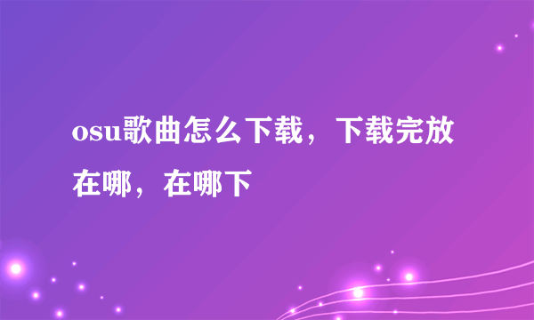 osu歌曲怎么下载，下载完放在哪，在哪下