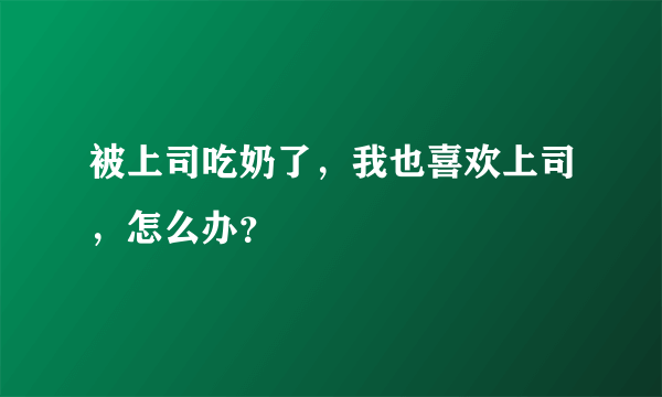 被上司吃奶了，我也喜欢上司，怎么办？