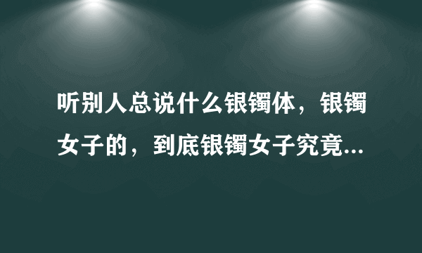 听别人总说什么银镯体，银镯女子的，到底银镯女子究竟指什么意思啊？回答要简略一点，不要弄一大推来。