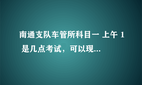 南通支队车管所科目一 上午 1 是几点考试，可以现场交科目一考试费用么？