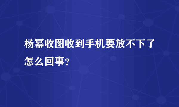 杨幂收图收到手机要放不下了怎么回事？