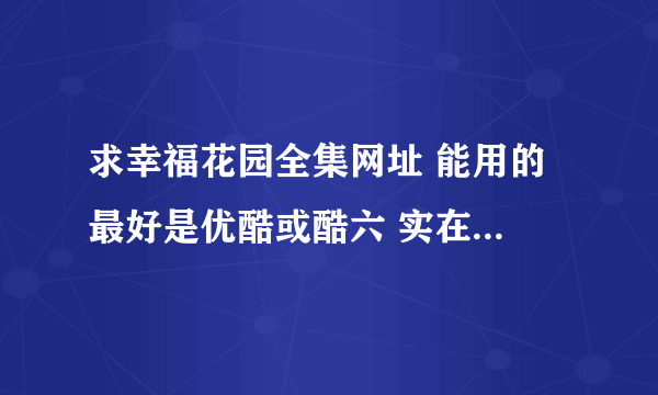 求幸福花园全集网址 能用的 最好是优酷或酷六 实在没有给个下载地址也行。满意给60分。+ 最佳