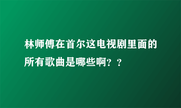 林师傅在首尔这电视剧里面的所有歌曲是哪些啊？？