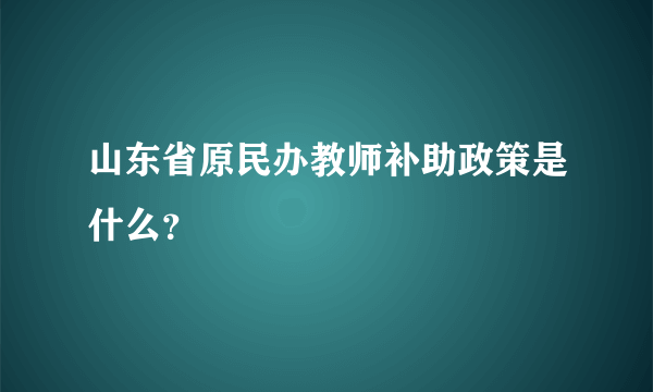 山东省原民办教师补助政策是什么？