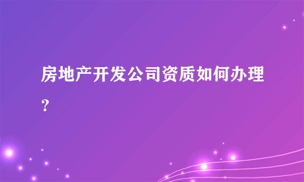 房地产开发公司资质如何办理？