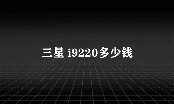 三星 i9220多少钱