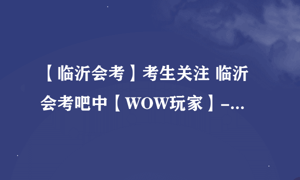 【临沂会考】考生关注 临沂会考吧中【WOW玩家】-引领临沂会考潮流-帖子