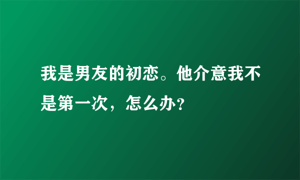 我是男友的初恋。他介意我不是第一次，怎么办？