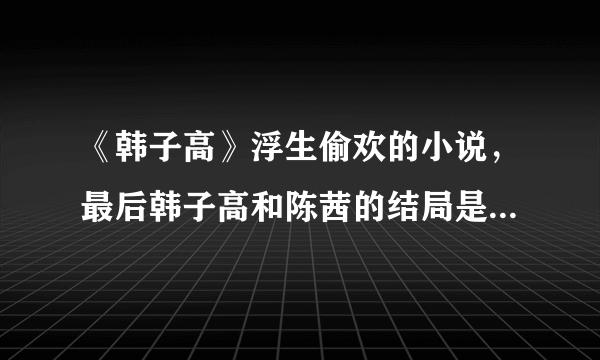 《韩子高》浮生偷欢的小说，最后韩子高和陈茜的结局是怎么样？我一直想知道，可以说的详细点吗?