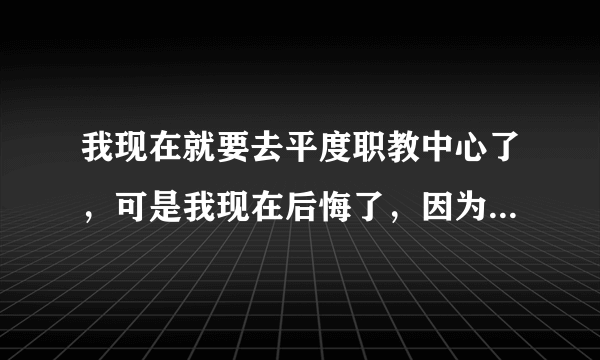 我现在就要去平度职教中心了，可是我现在后悔了，因为那个学校并不好，很乱，而我学习不好，家里也不容易