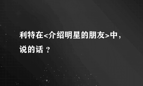 利特在<介绍明星的朋友>中，说的话 ？