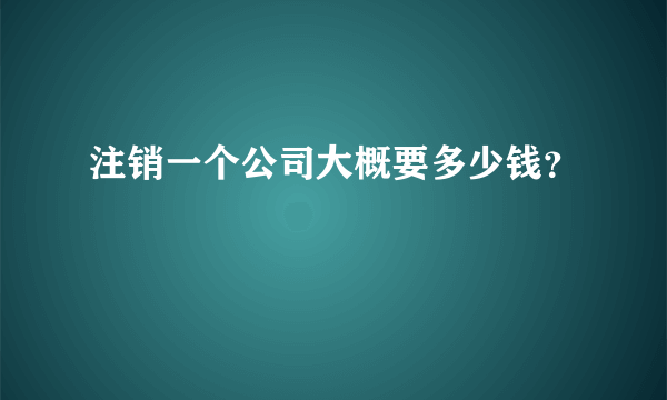 注销一个公司大概要多少钱？