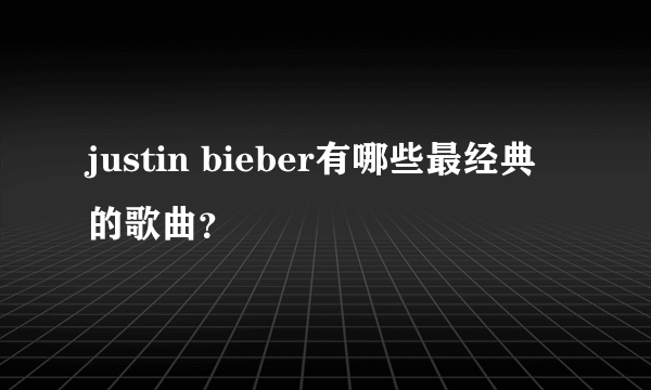 justin bieber有哪些最经典的歌曲？