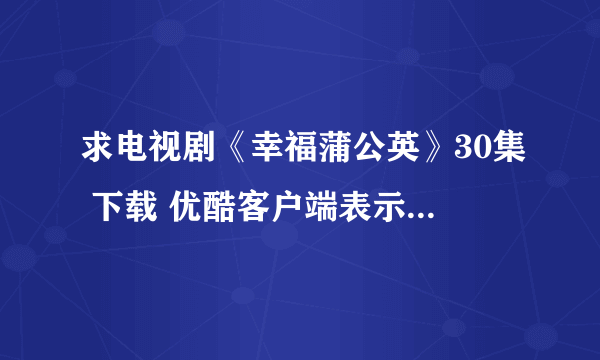 求电视剧《幸福蒲公英》30集 下载 优酷客户端表示下载不了