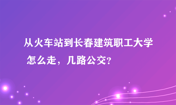 从火车站到长春建筑职工大学 怎么走，几路公交？